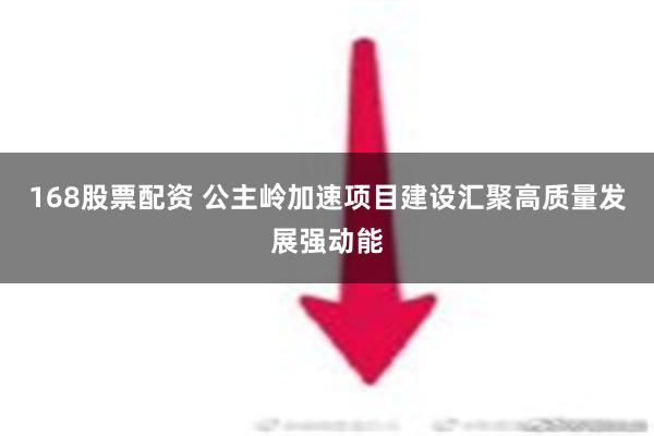 168股票配资 公主岭加速项目建设汇聚高质量发展强动能