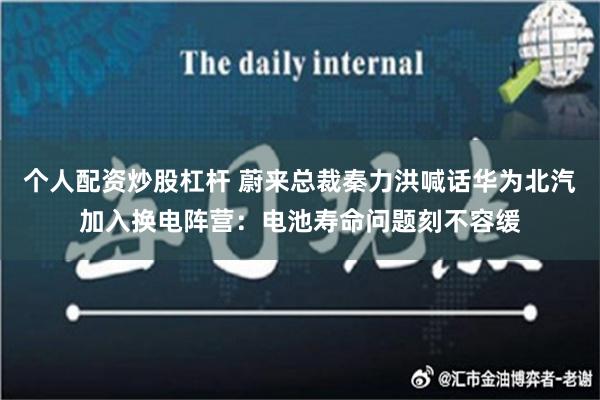 个人配资炒股杠杆 蔚来总裁秦力洪喊话华为北汽加入换电阵营：电池寿命问题刻不容缓