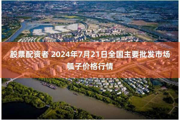 股票配资者 2024年7月21日全国主要批发市场瓠子价格行情