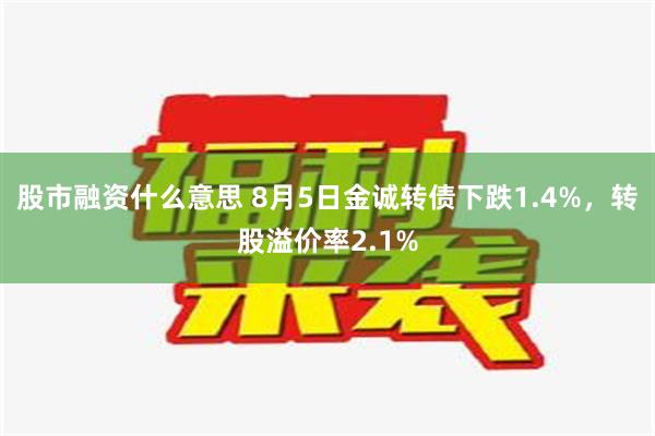 股市融资什么意思 8月5日金诚转债下跌1.4%，转股溢价率2.1%