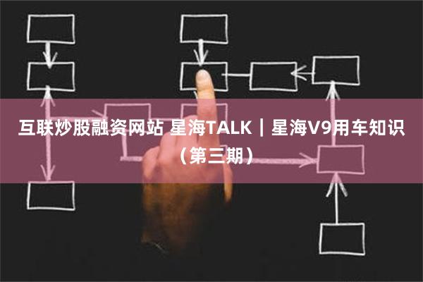 互联炒股融资网站 星海TALK｜星海V9用车知识（第三期）