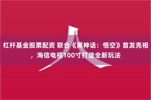 杠杆基金股票配资 联合《黑神话：悟空》首发亮相，海信电视100寸打造全新玩法