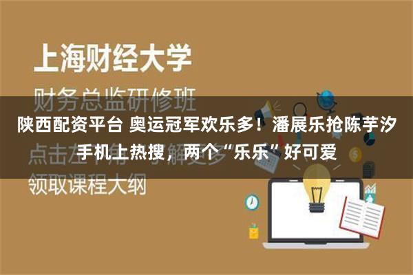 陕西配资平台 奥运冠军欢乐多！潘展乐抢陈芋汐手机上热搜，两个“乐乐”好可爱