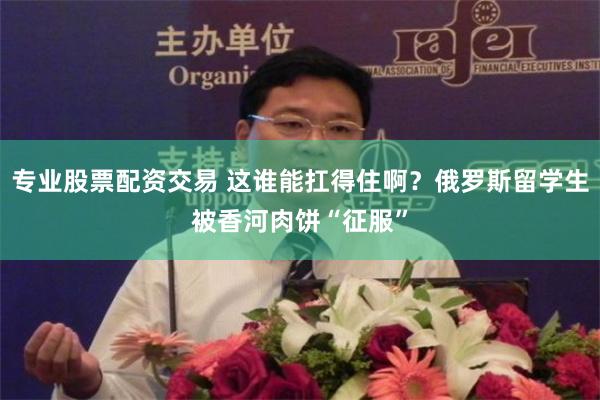 专业股票配资交易 这谁能扛得住啊？俄罗斯留学生被香河肉饼“征服”