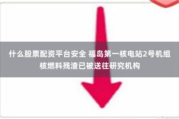 什么股票配资平台安全 福岛第一核电站2号机组核燃料残渣已被送往研究机构