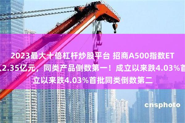 2023最大十倍杠杆炒股平台 招商A500指数ETF昨日资金净流入2.35亿元，同类产品倒数第一！成立以来跌4.03%首批同类倒数第二