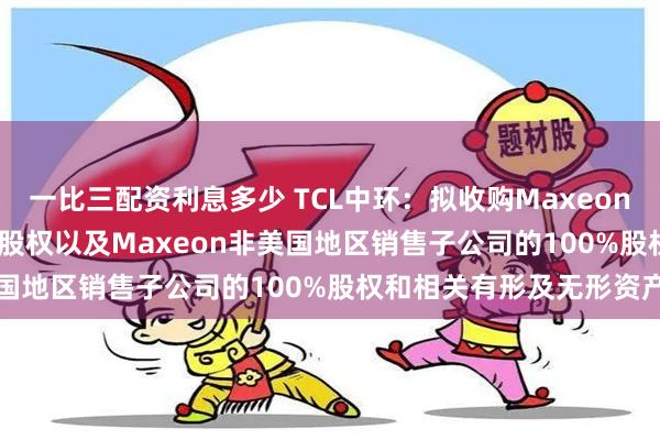 一比三配资利息多少 TCL中环：拟收购Maxeon全资子公司SPML100%股权以及Maxeon非美国地区销售子公司的100%股权和相关有形及无形资产