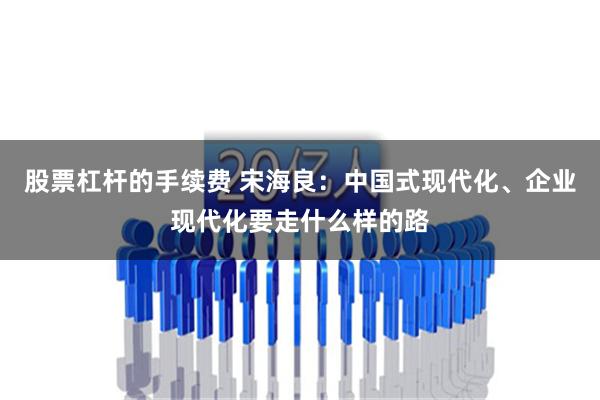 股票杠杆的手续费 宋海良：中国式现代化、企业现代化要走什么样的路