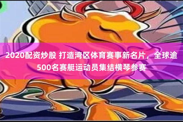 2020配资炒股 打造湾区体育赛事新名片，全球逾500名赛艇运动员集结横琴参赛