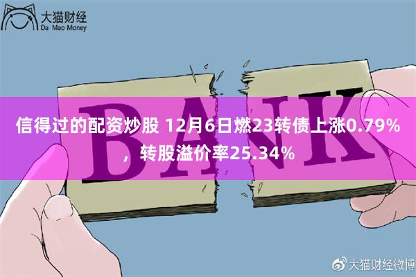 信得过的配资炒股 12月6日燃23转债上涨0.79%，转股溢价率25.34%