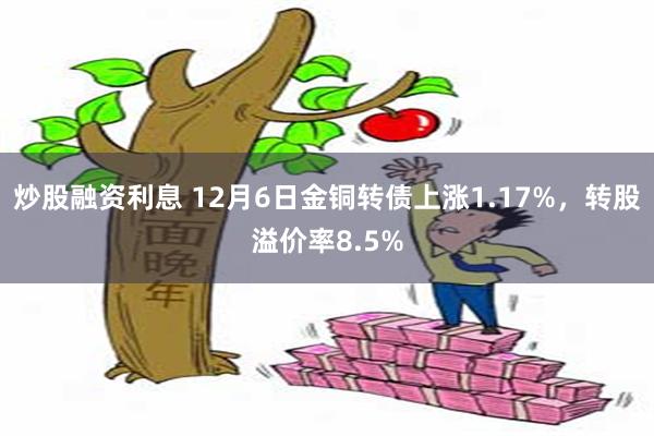 炒股融资利息 12月6日金铜转债上涨1.17%，转股溢价率8.5%