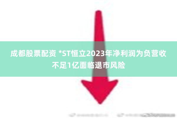 成都股票配资 *ST恒立2023年净利润为负营收不足1亿面临退市风险