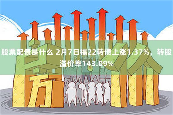 股票配债是什么 2月7日福22转债上涨1.37%，转股溢价率143.09%