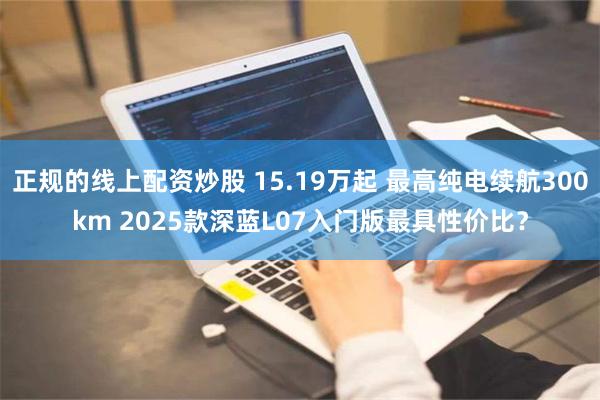 正规的线上配资炒股 15.19万起 最高纯电续航300km 2025款深蓝L07入门版最具性价比？