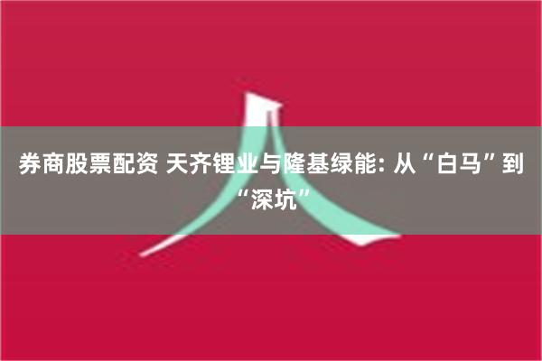 券商股票配资 天齐锂业与隆基绿能: 从“白马”到“深坑”